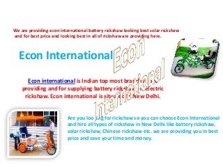 We are providing econ international battery rickshaw looking best solar rickshaw
and for best price and looking best in all of rickshaw are providing here.

Econ International
Econ international is Indian top most brand we are
providing and for supplying battery rickshaw or electric
rickshaw. Econ international is situated in New Delhi.

Are you looking for rickshaw so you can choose Econ International
and hire all types of rickshaw in New Delhi like battery rickshaw,
solar rickshaw, Chinese rickshaw etc. we are providing you in best
price and save your time and money.

 