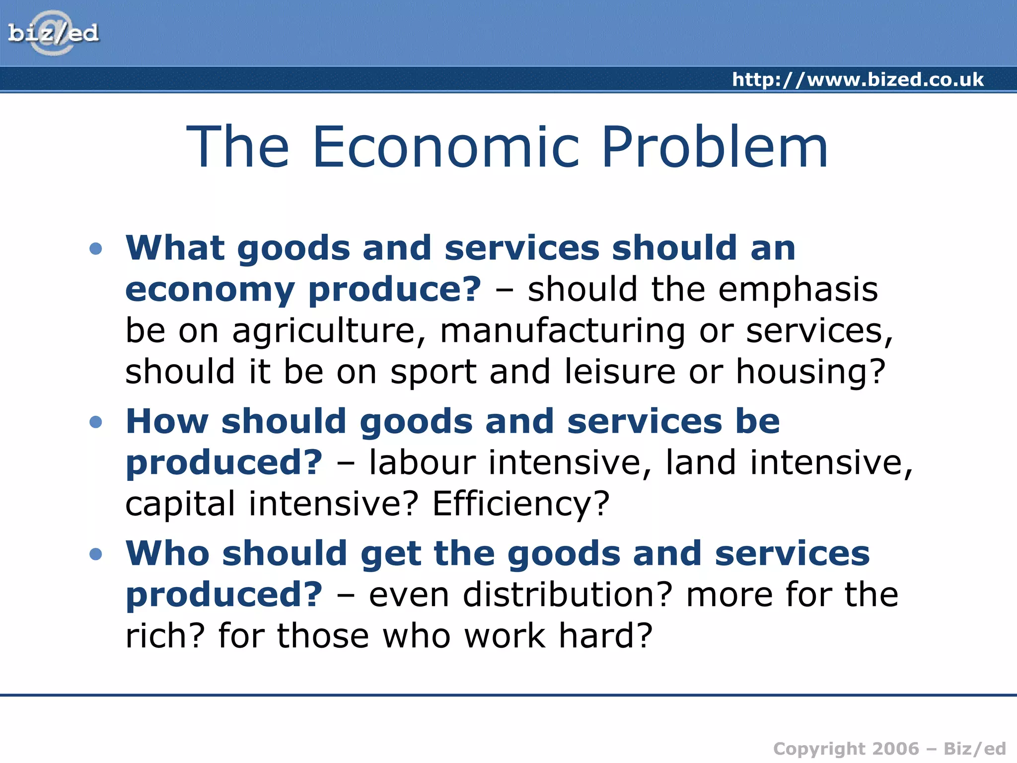 The Economic Problem What goods and services should an economy produce?  – should the emphasis be on agriculture, manufacturing or services, should it be on sport and leisure or housing? How should goods and services be produced?  – labour intensive, land intensive, capital intensive? Efficiency? Who should get the goods and services produced?  – even distribution? more for the rich? for those who work hard? 