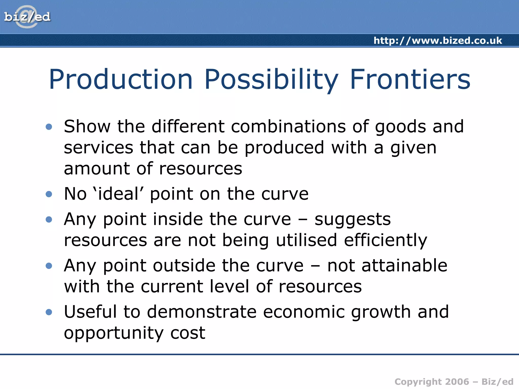 Production Possibility Frontiers Show the different combinations of goods and services that can be produced with a given amount of resources No ‘ideal’ point on the curve Any point inside the curve – suggests resources are not being utilised efficiently Any point outside the curve – not attainable with the current level of resources Useful to demonstrate economic growth and opportunity cost 