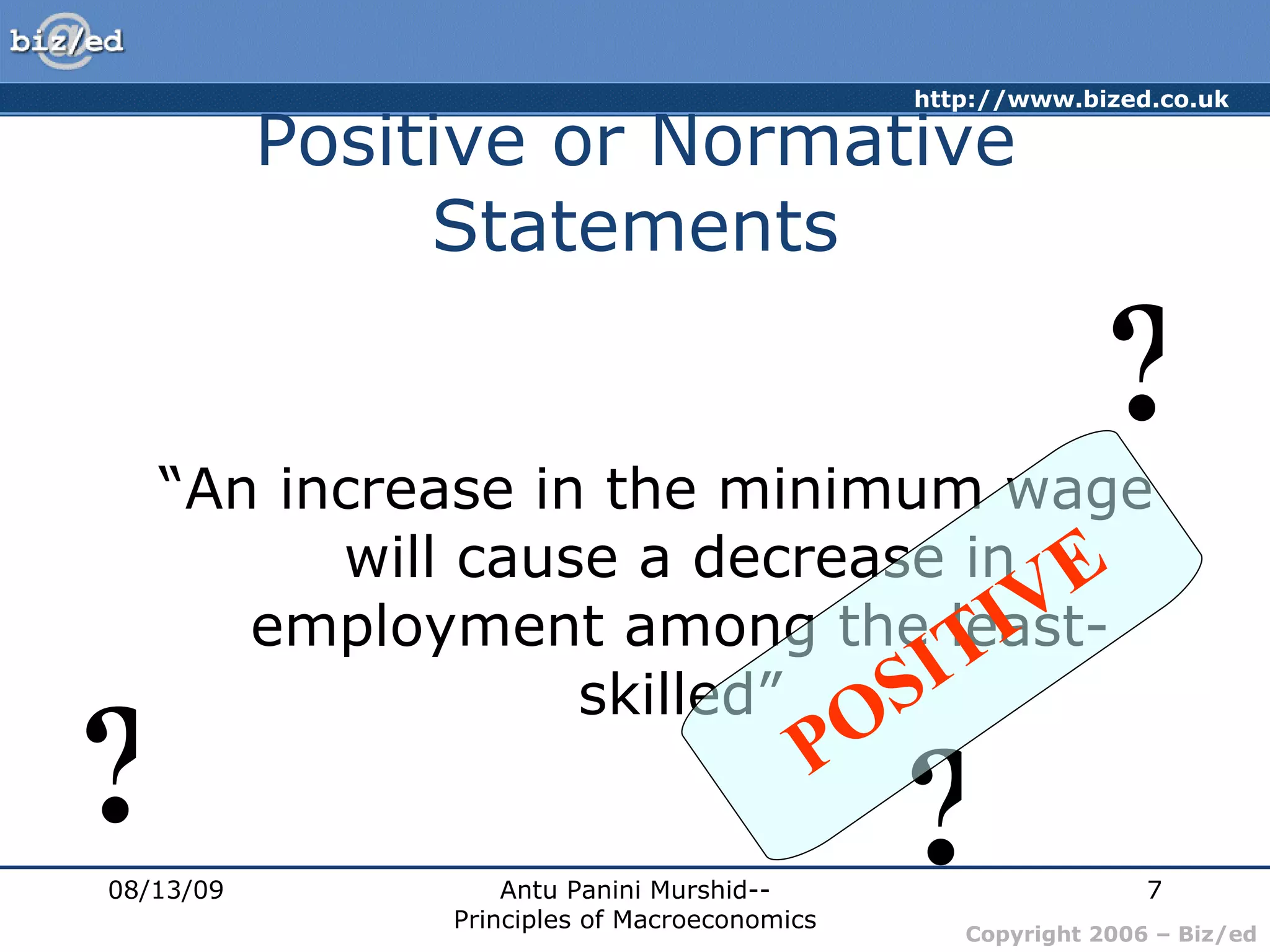 Positive or Normative Statements “ An increase in the minimum wage will cause a decrease in employment among the least-skilled” 08/13/09 Antu Panini Murshid--Principles of Macroeconomics ? ? ? POSITIVE 