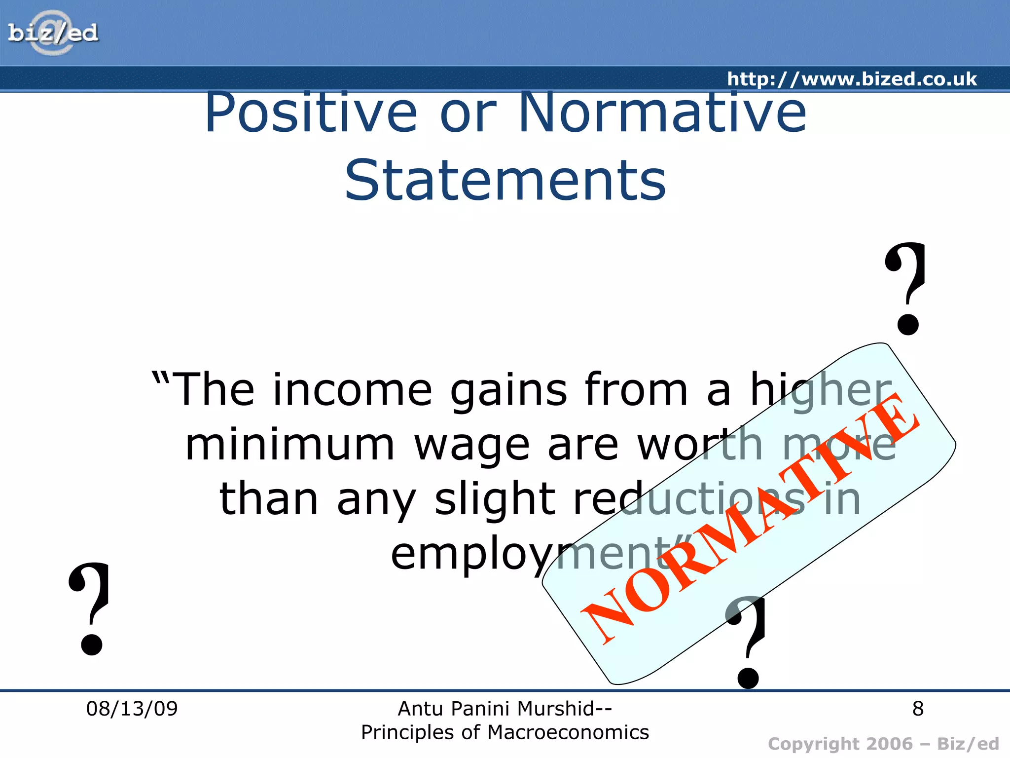 Positive or Normative Statements “ The income gains from a higher minimum wage are worth more than any slight reductions in employment” 08/13/09 Antu Panini Murshid--Principles of Macroeconomics ? ? ? NORMATIVE 