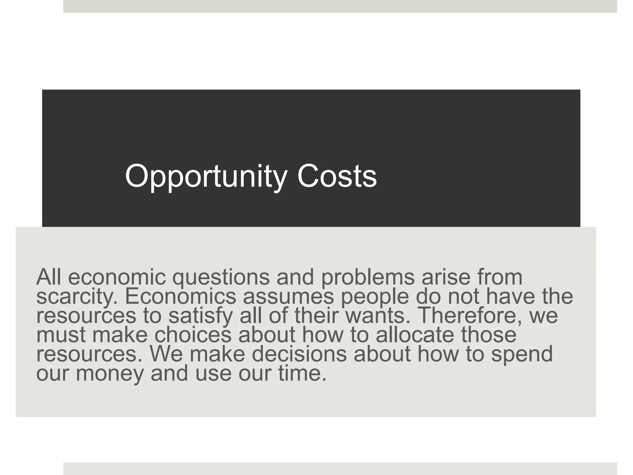Opportunity Costs
All economic questions and problems arise from
scarcity. Economics assumes people do not have the
resources to satisfy all of their wants. Therefore, we
must make choices about how to allocate those
resources. We make decisions about how to spend
our money and use our time.
 