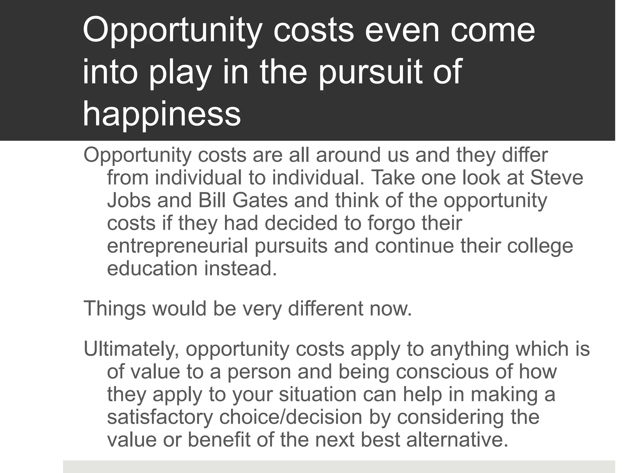 Opportunity costs even come
into play in the pursuit of
happiness
Opportunity costs are all around us and they differ
from individual to individual. Take one look at Steve
Jobs and Bill Gates and think of the opportunity
costs if they had decided to forgo their
entrepreneurial pursuits and continue their college
education instead.
Things would be very different now.
Ultimately, opportunity costs apply to anything which is
of value to a person and being conscious of how
they apply to your situation can help in making a
satisfactory choice/decision by considering the
value or benefit of the next best alternative.
 