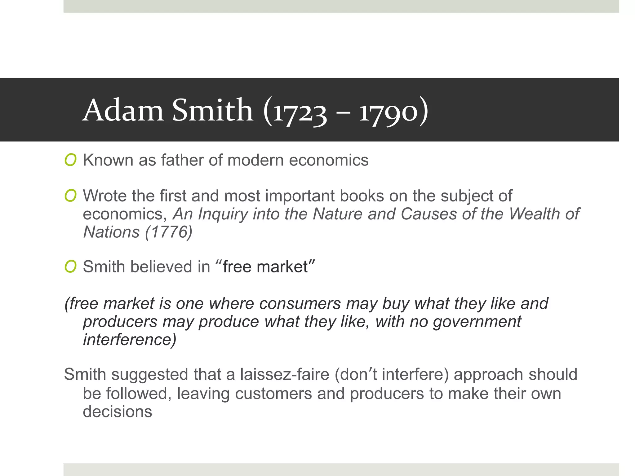Adam Smith (1723 – 1790)
O Known as father of modern economics
O Wrote the first and most important books on the subject of
economics, An Inquiry into the Nature and Causes of the Wealth of
Nations (1776)
O Smith believed in “free market”
(free market is one where consumers may buy what they like and
producers may produce what they like, with no government
interference)
Smith suggested that a laissez-faire (don’t interfere) approach should
be followed, leaving customers and producers to make their own
decisions
 