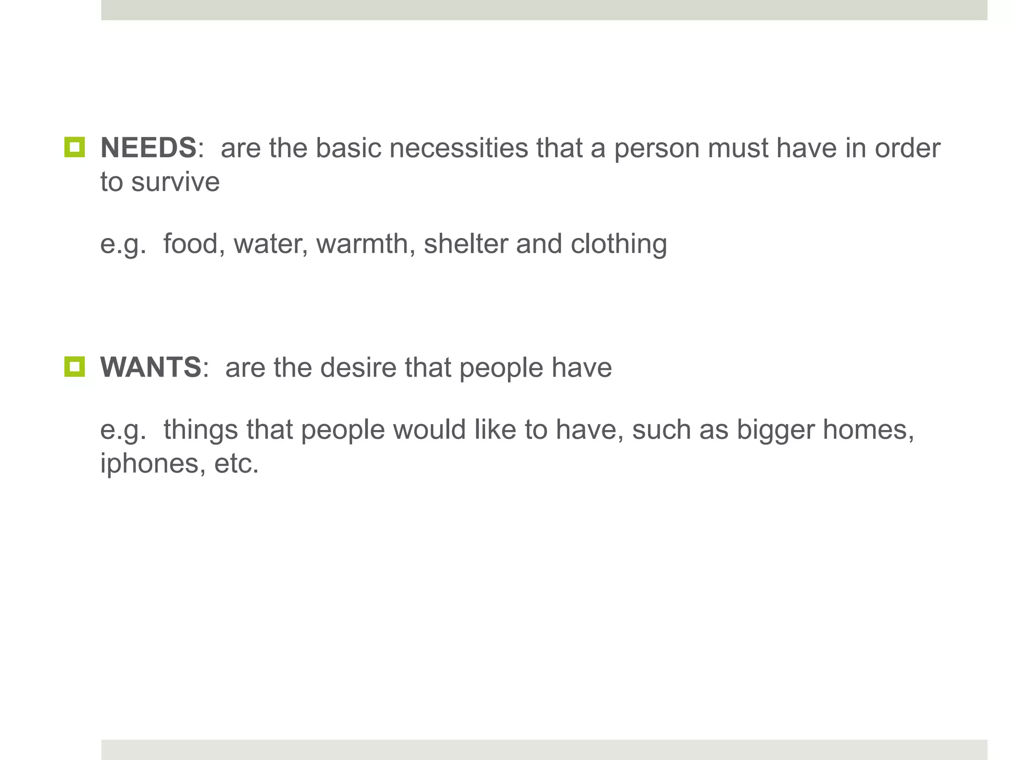  NEEDS: are the basic necessities that a person must have in order
to survive
e.g. food, water, warmth, shelter and clothing
 WANTS: are the desire that people have
e.g. things that people would like to have, such as bigger homes,
iphones, etc.
 