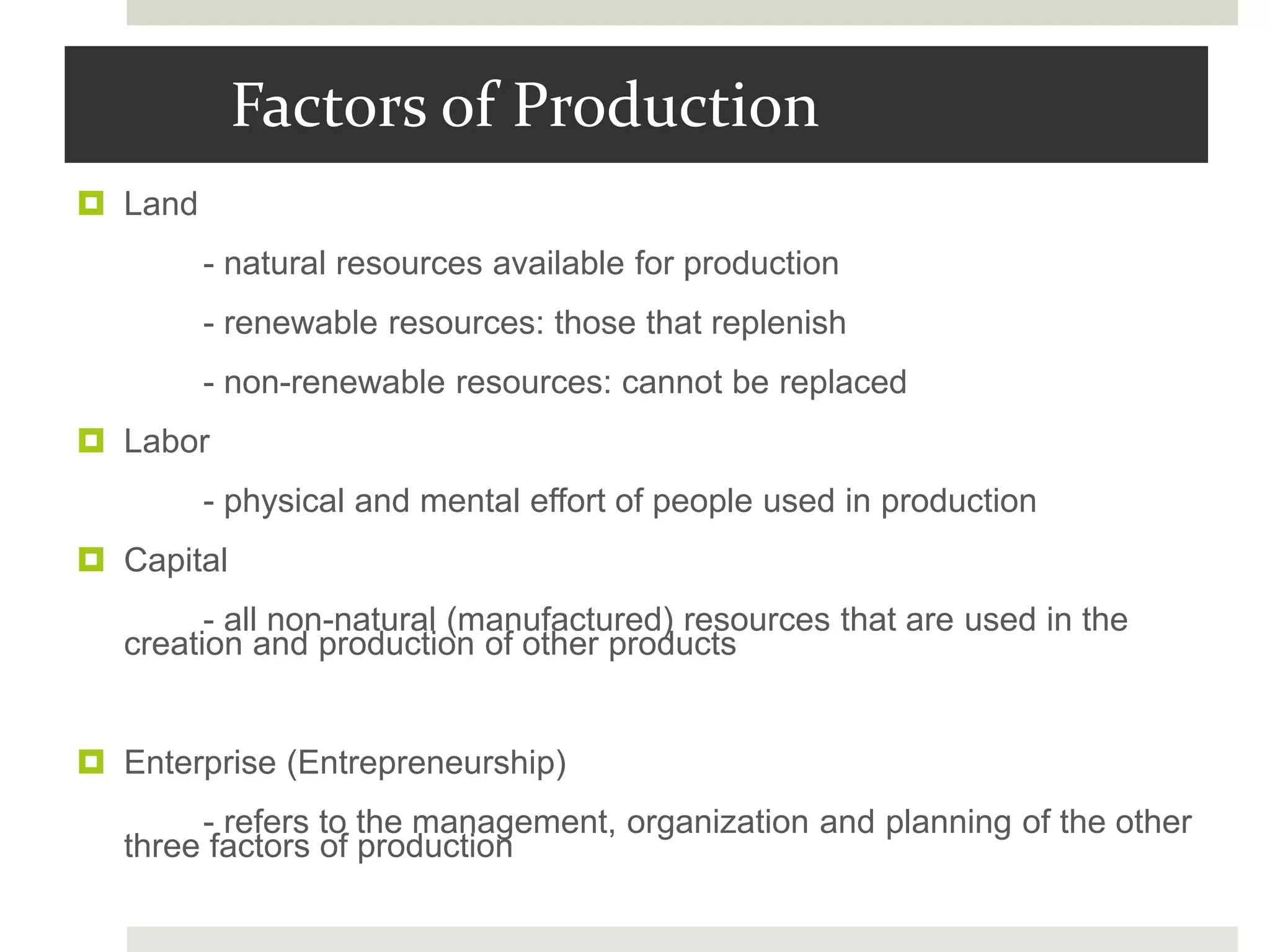 Factors of Production
 Land
- natural resources available for production
- renewable resources: those that replenish
- non-renewable resources: cannot be replaced
 Labor
- physical and mental effort of people used in production
 Capital
- all non-natural (manufactured) resources that are used in the
creation and production of other products
 Enterprise (Entrepreneurship)
- refers to the management, organization and planning of the other
three factors of production
 