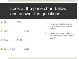 Look at the price chart below
and answer the questions.
Good Price
 Gum $ .50
 Soda $1.00
 Movie Ticket $5.00
1. How many sodas can you
buy instead of one movie
ticket?
2. How many pieces of gum
can you buy instead of one
soda?
 