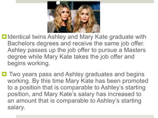 Identical twins Ashley and Mary Kate graduate with
Bachelors degrees and receive the same job offer.
Ashley passes up the job offer to pursue a Masters
degree while Mary Kate takes the job offer and
begins working.
 Two years pass and Ashley graduates and begins
working. By this time Mary Kate has been promoted
to a position that is comparable to Ashley’s starting
position, and Mary Kate’s salary has increased to
an amount that is comparable to Ashley’s starting
salary.
 