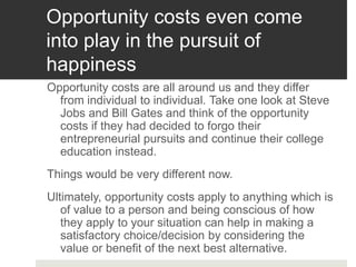 Opportunity costs even come
into play in the pursuit of
happiness
Opportunity costs are all around us and they differ
from individual to individual. Take one look at Steve
Jobs and Bill Gates and think of the opportunity
costs if they had decided to forgo their
entrepreneurial pursuits and continue their college
education instead.
Things would be very different now.
Ultimately, opportunity costs apply to anything which is
of value to a person and being conscious of how
they apply to your situation can help in making a
satisfactory choice/decision by considering the
value or benefit of the next best alternative.
 