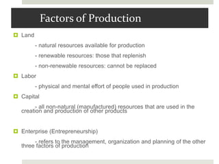 Factors of Production
 Land
- natural resources available for production
- renewable resources: those that replenish
- non-renewable resources: cannot be replaced
 Labor
- physical and mental effort of people used in production
 Capital
- all non-natural (manufactured) resources that are used in the
creation and production of other products
 Enterprise (Entrepreneurship)
- refers to the management, organization and planning of the other
three factors of production
 