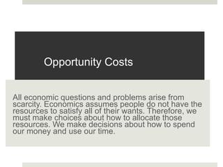 Opportunity Costs
All economic questions and problems arise from
scarcity. Economics assumes people do not have the
resources to satisfy all of their wants. Therefore, we
must make choices about how to allocate those
resources. We make decisions about how to spend
our money and use our time.
 