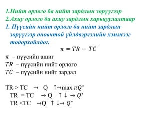 1.Нийт орлого ба нийт зардлын зөрүүгээр
2.Ахиу орлого ба ахиу зардлын харьцуулалтаар
1. Пүүсийн нийт орлого ба нийт зардлын
зөрүүгээр оновчтой үйлдвэрлэлийн хэмжээг
тодорхойлдог.
𝜋 = 𝑇𝑅 − 𝑇𝐶
𝜋 – пүүсийн ашиг
𝑇𝑅 – пүүсийн нийт орлого
𝑇𝐶 – пүүсийн нийт зардал
TR > TC → Q ↑→max 𝜋𝑄∗
TR = TC → Q ↑ ↓ → 𝑄∗
TR <TC →Q ↑ ↓→ 𝑄∗
 
