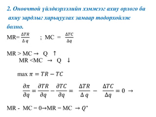 2. Оновчтой үйлдвэрлэлийн хэмжээг ахиу орлого ба
ахиу зардлыг харьцуулах замаар тодорхойлж
болно.
MR=
∆𝑇𝑅
∆ 𝑞
; MC =
∆𝑇𝐶
∆𝑞
MR > MC → Q ↑
MR <MC → Q ↓
max 𝜋 = 𝑇𝑅 − 𝑇𝐶
𝜕𝜋
𝜕𝑞
=
𝜕𝑇𝑅
𝜕𝑞
−
𝜕𝑇𝐶
𝜕𝑞
=
∆𝑇𝑅
∆ 𝑞
−
∆𝑇𝐶
∆𝑞
= 0 →
MR - MC = 0→MR = MC → 𝑄∗
 
