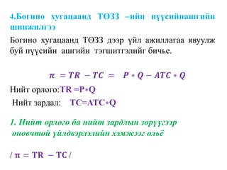 4.Богино хугацаанд ТӨЗЗ –ийн пүүсийнашгийн
шинжилгээ
Богино хугацаанд ТӨЗЗ дээр үйл ажиллагаа явуулж
буй пүүсийн ашгийн тэгшитгэлийг бичье.
𝝅 = 𝑻𝑹 − 𝑻𝑪 = 𝑷 ∗ 𝑸 − 𝑨𝑻𝑪 ∗ 𝑸
Нийт орлого:TR =P∗Q
Нийт зардал: TC=ATC∗Q
1. Нийт орлого ба нийт зардлын зөрүүгээр
оновчтой үйлдвэрлэлийн хэмжээг ольё
/ 𝛑 = 𝐓𝐑 − 𝐓𝐂 /
 