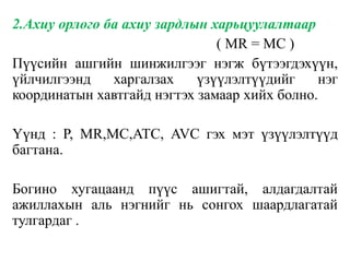2.Ахиу орлого ба ахиу зардлын харьцуулалтаар
( MR = MC )
Пүүсийн ашгийн шинжилгээг нэгж бүтээгдэхүүн,
үйлчилгээнд харгалзах үзүүлэлтүүдийг нэг
координатын хавтгайд нэгтэх замаар хийх болно.
Үүнд : P, MR,MC,ATC, AVC гэх мэт үзүүлэлтүүд
багтана.
Богино хугацаанд пүүс ашигтай, алдагдалтай
ажиллахын аль нэгнийг нь сонгох шаардлагатай
тулгардаг .
 