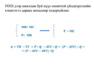 ТӨЗЗ дээр ажиллаж буй пүүс оновчтой үйлдвэрлэлийн
хэмжээгээ дараах нөхцлөөр тодорхойлно.
MR= MC
P = MC
P= MR
𝝅 = 𝑻𝑹 − 𝑻𝑪 = 𝑷 ∗ 𝑸 − 𝑨𝑻𝑪 ∗ 𝑸 = 𝑷 − 𝑨𝑻𝑪 ∗ 𝑸 =
= (𝑷 − 𝑨𝑭𝑪 − 𝑨𝑽𝑪) ∗Q
 