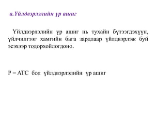 a.Үйлдвэрлэлийн үр ашиг
Үйлдвэрлэлийн үр ашиг нь тухайн бүтээгдэхүүн,
үйлчилгээг хамгийн бага зардлаар үйлдвэрлэж буй
эсэхээр тодорхойлогдоно.
P = ATC бол үйлдвэрлэлийн үр ашиг
 