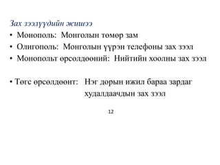 Зах зээлүүдийн жишээ
• Монополь: Монголын төмөр зам
• Олигополь: Монголын үүрэн телефоны зах зээл
• Монопольт өрсөлдөөний: Нийтийн хоолны зах зээл
• Төгс өрсөлдөөнт: Нэг дорын ижил бараа зардаг
худалдаачдын зах зээл
12
 