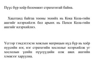 Пүүс бүр хоёр боломжит стратегитай байна.
Хаалтанд байгаа тооны эхнийх нь Кока Кола-гийн
ашгийг илэрхийлэх бол арынх нь Пепси Кола-гийн
ашгийг илэрхийлнэ.
Үсгээр тэмдэглэсэн хожлын матрицын нүд бүр нь хоёр
пүүсийн нэг, нэг стратегийн хослолыг илэрхийлж уг
хослолын үеийн пүүсүүдийн олж авах ашгийн
хэмжээг харуулна.
 