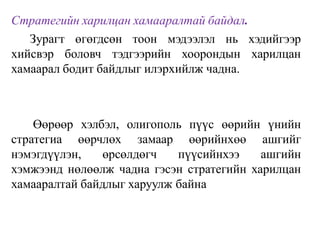 Стратегийн харилцан хамааралтай байдал.
Зурагт өгөгдсөн тоон мэдээлэл нь хэдийгээр
хийсвэр боловч тэдгээрийн хоорондын харилцан
хамаарал бодит байдлыг илэрхийлж чадна.
Өөрөөр хэлбэл, олигополь пүүс өөрийн үнийн
стратегиа өөрчлөх замаар өөрийнхөө ашгийг
нэмэгдүүлэн, өрсөлдөгч пүүсийнхээ ашгийн
хэмжээнд нөлөөлж чадна гэсэн стратегийн харилцан
хамааралтай байдлыг харуулж байна
 