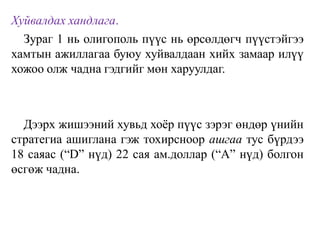 Хуйвалдах хандлага.
Зураг 1 нь олигополь пүүс нь өрсөлдөгч пүүстэйгээ
хамтын ажиллагаа буюу хуйвалдаан хийх замаар илүү
хожоо олж чадна гэдгийг мөн харуулдаг.
Дээрх жишээний хувьд хоёр пүүс зэрэг өндөр үнийн
стратегиа ашиглана гэж тохирсноор ашгаа тус бүрдээ
18 саяас (“D” нүд) 22 сая ам.доллар (“А” нүд) болгон
өсгөж чадна.
 
