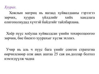 Хуурах.
Хожлын матриц нь яагаад хуйвалдааны гэрээгээ
зөрчих, хуурах үйлдлийг хийх хандлага
олигополиудад хүчтэй байдгийг тайлбарлана.
Хоёр пүүс хоёулаа хуйвалдсан үнийн тохиролцоогоо
зөрчин, бие биенээ хуурахыг хүсэж эхэлнэ.
Учир нь аль ч пүүс бага үнийг сонгон стратегиа
өөрчилснөөр олж авах ашгаа 25 сая ам.доллар болтол
нэмэгдүүлж чадна
 