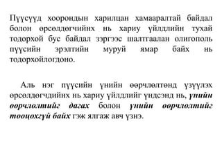 Пүүсүүд хоорондын харилцан хамааралтай байдал
болон өрсөлдөгчийнх нь хариу үйлдлийн тухай
тодорхой бус байдал зэргээс шалтгаалан олигополь
пүүсийн эрэлтийн муруй ямар байх нь
тодорхойлогдоно.
Аль нэг пүүсийн үнийн өөрчлөлтөнд үзүүлэх
өрсөлдөгчдийнх нь хариу үйлдлийг үндсэнд нь, үнийн
өөрчлөлтийг дагах болон үнийн өөрчлөлтийг
тооцохгүй байх гэж ялгаж авч үзнэ.
 
