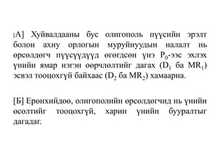 [A] Хуйвалдааны бус олигополь пүүсийн эрэлт
болон ахиу орлогын муруйнуудын налалт нь
өрсөлдөгч пүүсүүдүүд өгөгдсөн үнэ Р0-ээс эхлэх
үнийн ямар нэгэн өөрчлөлтийг дагах (D1 ба МR1)
эсвэл тооцохгүй байхаас (D2 ба MR2) хамаарна.
[Б] Ерөнхийдөө, олигополийн өрсөлдөгчид нь үнийн
өсөлтийг тооцохгүй, харин үнийн бууралтыг
дагадаг.
 
