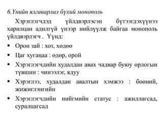 6.Үнийн ялгаварлал бүхий монополь
Хэрэглэгчдэд үйлдвэрлэсэн бүтээгдэхүүнээ
харилцан адилгүй үнээр нийлүүлж байгаа монополь
үйлдвэрлэгч . Үүнд:
 Орон зай : хот, хөдөө
 Цаг хугацаа : өдөр, орой
 Хэрэглэгчдийн худалдан авах чадвар буюу орлогын
түвшин : чинээлэг, ядуу
 Хэрэглээ, худалдан авалтын хэмжээ : бөөний,
жижиглэнгийн
 Хэрэглэгчдийн нийгмийн статус : ажиллагсад,
суралцагсад
 