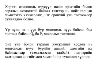 Хэрвээ олигополь пүүсүүд ижил эрэлтийн болон
зардлын нөхцөлтэй байвал тэдгээр нь нийт гарцын
хэмжээгээ хязгаарлаж, нэг ерөнхий үнэ тогтоохоор
хуйвалдаж болно.
Үр дүнд нь, пүүс бүр монополь пүүс байсан бол
тогтоох байсан Q0 ба Р0 хослолыг тогтооно.
Энэ үнэ болон гарцын хэмжээний хослол нь
олигополь пүүс бүрийн ашгийг хамгийн их
байлгаснаар (тэмдэглэсэн талбай) тэдгээрийн
хамтарсан ашгийг мөн хамгийн их түвшинд хүргэнэ.
 