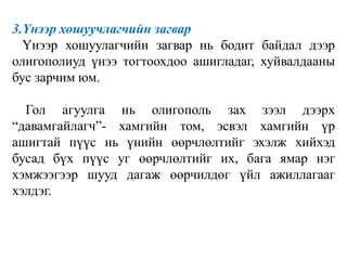 3.Үнээр хошуучлагчийн загвар
Үнээр хошуулагчийн загвар нь бодит байдал дээр
олигополиуд үнээ тогтоохдоо ашигладаг, хуйвалдааны
бус зарчим юм.
Гол агуулга нь олигополь зах зээл дээрх
“давамгайлагч”- хамгийн том, эсвэл хамгийн үр
ашигтай пүүс нь үнийн өөрчлөлтийг эхэлж хийхэд
бусад бүх пүүс уг өөрчлөлтийг их, бага ямар нэг
хэмжээгээр шууд дагаж өөрчилдөг үйл ажиллагааг
хэлдэг.
 
