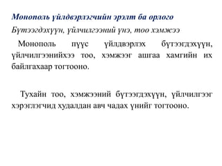 Монополь үйлдвэрлэгчийн эрэлт ба орлого
Бүтээгдэхүүн, үйлчилгээний үнэ, тоо хэмжээ
Монополь пүүс үйлдвэрлэх бүтээгдэхүүн,
үйлчилгээнийхээ тоо, хэмжээг ашгаа хамгийн их
байлгахаар тогтооно.
Тухайн тоо, хэмжээний бүтээгдэхүүн, үйлчилгээг
хэрэглэгчид худалдан авч чадах үнийг тогтооно.
 