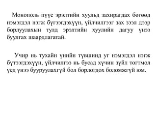 Монополь пүүс эрэлтийн хуульд захирагдах бөгөөд
нэмэгдэл нэгж бүгээгдэхүүн, үйлчилгээг зах зээл дээр
борлуулахын тулд эрэлтийн хуулийн дагуу үнээ
буулгах шаардлагатай.
Учир нь тухайн үнийн түвшинд уг нэмэгдэл нэгж
бүтээгдэхүүн, үйлчилгээ нь бусад хүчин зүйл тогтмол
үед үнээ бууруулахгүй бол борлогдох боломжгүй юм.
 