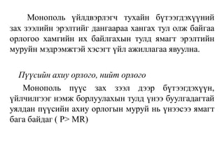 Монополь үйлдвэрлэгч тухайн бүтээгдэхүүний
зах зээлийн эрэлтийг дангаараа хангах тул олж байгаа
орлогоо хамгийн их байлгахын тулд ямагт эрэлтийн
муруйн мэдрэмжтэй хэсэгт үйл ажиллагаа явуулна.
Пүүсийн ахиу орлого, нийт орлого
Монополь пүүс зах зээл дээр бүтээгдэхүүн,
үйлчилгээг нэмж борлуулахын тулд үнээ буулгадагтай
уялдан пүүсийн ахиу орлогын муруй нь үнээсээ ямагт
бага байдаг ( P> MR)
 