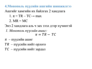 4.Монополь пүүсийн ашгийн шинжилгээ
Ашгийг хамгийн их байлгах 2 хандлага
1. π = TR – TC→ max
2. MR = MC
Энэ 2 хандлага аль ч зах зээл дээр хүчинтэй
1. Монополь пүүсийн ашиг:
𝜋 = 𝑇𝑅 − 𝑇𝐶
𝜋 – пүүсийн ашиг
𝑇𝑅 – пүүсийн нийт орлого
𝑇𝐶 – пүүсийн нийт зардал
 