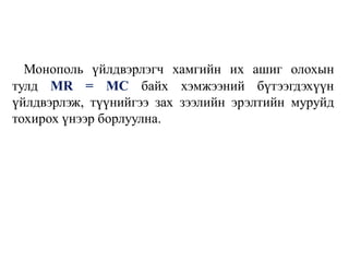 Монополь үйлдвэрлэгч хамгийн их ашиг олохын
тулд MR = MC байх хэмжээний бүтээгдэхүүн
үйлдвэрлэж, түүнийгээ зах зээлийн эрэлтийн муруйд
тохирох үнээр борлуулна.
 