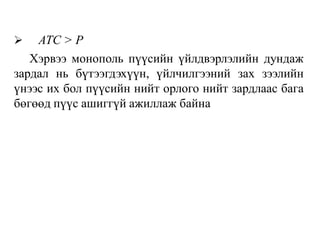  АТС > Р
Хэрвээ монополь пүүсийн үйлдвэрлэлийн дундаж
зардал нь бүтээгдэхүүн, үйлчилгээний зах зээлийн
үнээс их бол пүүсийн нийт орлого нийт зардлаас бага
бөгөөд пүүс ашиггүй ажиллаж байнa
 