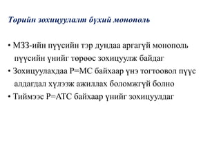 Төрийн зохицуулалт бүхий монополь
• МЗЗ-ийн пүүсийн тэр дундаа аргагүй монополь
пүүсийн үнийг төрөөс зохицуулж байдаг
• Зохицуулахдаа P=MC байхаар үнэ тогтоовол пүүс
алдагдал хүлээж ажиллах боломжгүй болно
• Тиймээс P=ATC байхаар үнийг зохицуулдаг
 