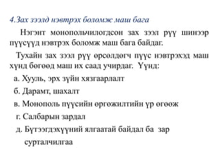 4.Зах зээлд нэвтрэх боломж маш бага
Нэгэнт монопольчилогдсон зах зээл рүү шинээр
пүүсүүд нэвтрэх боломж маш бага байдаг.
Тухайн зах зээл рүү өрсөлдөгч пүүс нэвтрэхэд маш
хүнд бөгөөд маш их саад учирдаг. Үүнд:
а. Хууль, эрх зүйн хязгаарлалт
б. Дарамт, шахалт
в. Монополь пүүсийн өргөжилтийн үр өгөөж
г. Салбарын зардал
д. Бүтээгдэхүүний ялгаатай байдал ба зар
сурталчилгаа
 