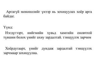 Аргагүй монополийг үнээр нь зохицуулах хоёр арга
байдаг.
Үүнд:
Нэгдүгээрт, нийгмийн хувьд хамгийн оновчтой
түвшин болох үнийг ахиу зардалтай. тэнцүүлэх зарчим
Хоёрдугаарт, үнийг дундаж зардалтай тэнцүүлэх
зарчмаар зохицуулна.
 