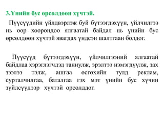 3.Үнийн бус өрсөлдөөн хүчтэй.
Пүүсүүдийн үйлдвэрлэж буй бүтээгдэхүүн, үйлчилгээ
нь өөр хоорондоо ялгаатай байдал нь үнийн бус
өрсөлдөөн хүчтэй явагдах үндсэн шалтгаан болдог.
Пүүсүүд бүтээгдэхүүн, үйлчилгээний ялгаатай
байдлаа хэрэглэгчдэд таниулж, эрэлтээ нэмэгдүүлж, зах
зээлээ тэлж, ашгаа өсгөхийн тулд реклам,
сурталчилгаа, баталгаа гэх мэт үнийн бус хүчин
зүйлсүүдээр хүчтэй өрсөлддөг.
 