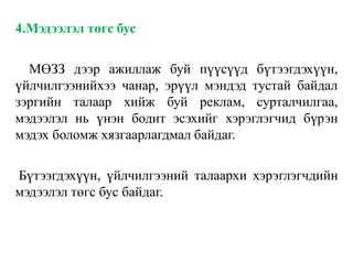 4.Мэдээлэл төгс бус
МӨЗЗ дээр ажиллаж буй пүүсүүд бүтээгдэхүүн,
үйлчилгээнийхээ чанар, эрүүл мэндэд тустай байдал
зэргийн талаар хийж буй реклам, сурталчилгаа,
мэдээлэл нь үнэн бодит эсэхийг хэрэглэгчид бүрэн
мэдэх боломж хязгаарлагдмал байдаг.
Бүтээгдэхүүн, үйлчилгээний талаархи хэрэглэгчдийн
мэдээлэл төгс бус байдаг.
 