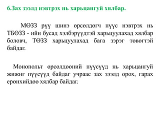 6.Зах зээлд нэвтрэх нь харьцангуй хялбар.
МӨЗЗ рүү шинэ өрсөлдөгч пүүс нэвтрэх нь
ТБӨЗЗ - ийн бусад хэлбэрүүдтэй харьцуулахад хялбар
боловч, ТӨЗЗ харьцуулахад бага зэрэг төвөгтэй
байдаг.
Монопольт өрсөлдөөний пүүсүүд нь харьцангуй
жижиг пүүсүүд байдаг учраас зах зээлд орох, гарах
ерөнхийдөө хялбар байдаг.
 