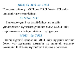 МӨЗЗ ба МЗЗ ба ТӨЗЗ
Сонирхолтой нь уг МӨЗЗ нь ТӨЗЗ болон МЗЗ-ийн
шинжийг агуулсан байдаг
МӨЗЗ ба МЗЗ
Бүтээгдэхүүний ялгаатай байдал нь тухайн
үйлдвэрлэдэг бүтээгдэхүүнийхээ хувьд МӨЗЗ - ийн
пүүс монополь байдалтай болоход хүргэдэг
МӨЗЗ ба ТӨЗЗ
Олон пүүстэй байдаг нь МӨЗЗ-ийн пүүсийн богино
болон урт хугацаанд хамгийн их ашигтай ажиллах
нөхцлийг ТӨЗЗ-ийн пүүсийхтэй адилхан болгодог.
 