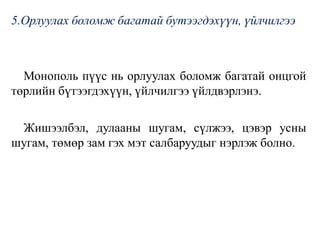 5.Орлуулах боломж багатай бутээгдэхүүн, үйлчилгээ
Монополь пүүс нь орлуулах боломж багатай онцгой
төрлийн бүтээгдэхүүн, үйлчилгээ үйлдвэрлэнэ.
Жишээлбэл, дулааны шугам, сүлжээ, цэвэр усны
шугам, төмөр зам гэх мэт салбаруудыг нэрлэж болно.
 
