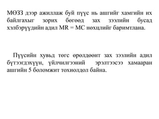 МӨЗЗ дээр ажиллаж буй пүүс нь ашгийг хамгийн их
байлгахыг зорих бөгөөд зах зээлийн бусад
хэлбэрүүдийн адил MR = MC нөхцлийг баримтлана.
Пүүсийн хувьд төгс өрөлдөөнт зах зээлийн адил
бүтээгдэхүүн, үйлчилгээний эрэлтээсээ хамааран
ашгийн 5 боломжит тохиолдол байна.
 