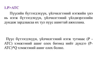 1.P>ATC
Пүүсийн бүтээгдэхүүн, үйлчилгээний нэгжийн үнэ
нь нэгж бүтээгдэхүүн, үйлчилгээний үйлдвэрлэлийн
дундаж зардлаасаа их тул пүүс ашигтай ажиллана.
Пүүс бүтээгдэхүүн, үйлчилгээний нэгж тутмаас (P -
ATC) хэмжээний ашиг олох бөгөөд нийт дүндээ (P-
ATC)*Q хэмжээний ашиг олох болно.
 