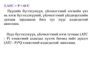 3.ATC > P >AVC
Пүүсийн бүтээгдэхүүн, үйлчилгээний нэгжийн үнэ
нь нэгж бүтээгдэхүүний, үйлчилгээний үйлдвэрлэлийн
дундаж зардлаасаа бага тул пүүс алдагдалтай
ажиллана.
Пүүс бүтээгдэхүүн, үйлчилгээний нэгж тутмаас (ATC
- P) хэмжээний алдагдал хүлээх бөгөөд нийт дүндээ
(ATC - P)*Q хэмжээний алдагдалтай ажиллана.
 