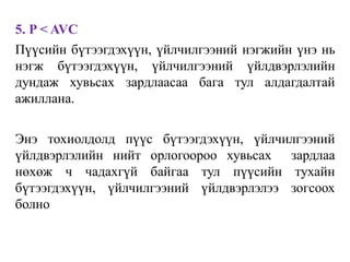 5. P < AVC
Пүүсийн бүтээгдэхүүн, үйлчилгээний нэгжийн үнэ нь
нэгж бүтээгдэхүүн, үйлчилгээний үйлдвэрлэлийн
дундаж хувьсах зардлаасаа бага тул алдагдалтай
ажиллана.
Энэ тохиолдолд пүүс бүтээгдэхүүн, үйлчилгээний
үйлдвэрлэлийн нийт орлогоороо хувьсах зардлаа
нөхөж ч чадахгүй байгаа тул пүүсийн тухайн
бүтээгдэхүүн, үйлчилгээний үйлдвэрлэлээ зогсоох
болно
 
