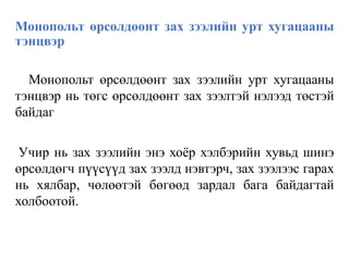 Монопольт өрсөлдөөнт зах зээлийн урт хугацааны
тэнцвэр
Монопольт өрсөлдөөнт зах зээлийн урт хугацааны
тэнцвэр нь төгс өрсөлдөөнт зах зээлтэй нэлээд төстэй
байдаг
Учир нь зах зээлийн энэ хоёр хэлбэрийн хувьд шинэ
өрсөлдөгч пүүсүүд зах зээлд нэвтэрч, зах зээлээс гарах
нь хялбар, чөлөөтэй бөгөөд зардал бага байдагтай
холбоотой.
 